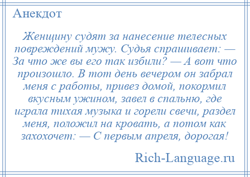 
    Женщину судят за нанесение телесных повреждений мужу. Судья спрашивает: — За что же вы его так избили? — А вот что произошло. В тот день вечером он забрал меня с работы, привез домой, покормил вкусным ужином, завел в спальню, где играла тихая музыка и горели свечи, раздел меня, положил на кровать, а потом как захохочет: — С первым апреля, дорогая!