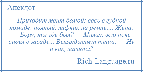 
    Приходит мент домой: весь в губной помаде, пьяный, лифчик на ремне.... Жена: — Боря, ты где был? — Милая, всю ночь сидел в засаде... Выглядывает теща: — Ну и как, засадил?