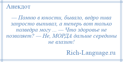 
    — Помню в юности, бывало, ведро пива запросто выпивал, а теперь вот только полведра могу ... — Что здоровье не позволяет? — Не, МОРДА дальше середины не влазит!