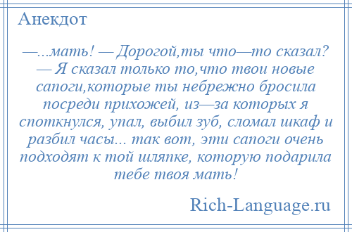 
    —...мать! — Дорогой,ты что—то сказал? — Я сказал только то,что твои новые сапоги,которые ты небрежно бросила посреди прихожей, из—за которых я споткнулся, упал, выбил зуб, сломал шкаф и разбил часы... так вот, эти сапоги очень подходят к той шляпке, которую подарила тебе твоя мать!