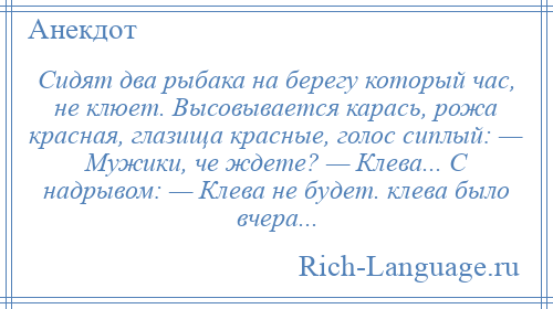 
    Сидят два рыбака на берегу который час, не клюет. Высовывается карась, рожа красная, глазища красные, голос сиплый: — Мужики, че ждете? — Клева... С надрывом: — Клева не будет. клева было вчера...