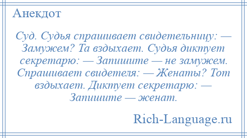 
    Суд. Судья спрашивает свидетельницу: — Замужем? Та вздыхает. Судья диктует секретарю: — Запишите — не замужем. Спрашивает свидетеля: — Женаты? Тот вздыхает. Диктует секретарю: — Запишите — женат.