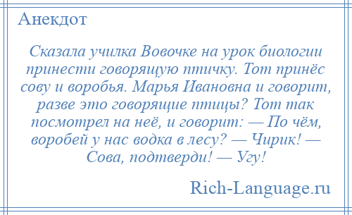 
    Сказала училка Вовочке на урок биологии принести говорящую птичку. Тот принёс сову и воробья. Марья Ивановна и говорит, разве это говорящие птицы? Тот так посмотрел на неё, и говорит: — По чём, воробей у нас водка в лесу? — Чирик! — Сова, подтверди! — Угу!