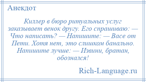 
    Киллер в бюро ритуальных услуг заказывает венок другу. Его спрашиваю: — Что написать? — Напишите: — Васе от Пети. Хотя нет, это слишком банально. Напишите лучше: — Извини, братан, обознался!