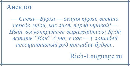 
    — Сивка—Бурка — вещая курка, встань передо мной, как лист перед травой!— Иван, вы конкретнее выражайтесь! Куда встать? Как? А то, у нас — у лошадей ассоциативный ряд послабее будет..