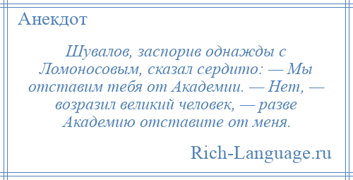 
    Шувалов, заспорив однажды с Ломоносовым, сказал сердито: — Мы отставим тебя от Академии. — Нет, — возразил великий человек, — разве Академию отставите от меня.