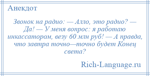 
    Звонок на радио: — Алло, это радио? — Да! — У меня вопрос: я работаю инкассатором, везу 60 млн руб! — А правда, что завтра точно—точно будет Конец света?