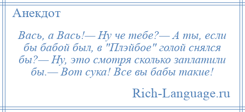 
    Вась, а Вась!— Ну че тебе?— А ты, если бы бабой был, в Плэйбое голой снялся бы?— Ну, это смотря сколько заплатили бы.— Вот сука! Все вы бабы такие!