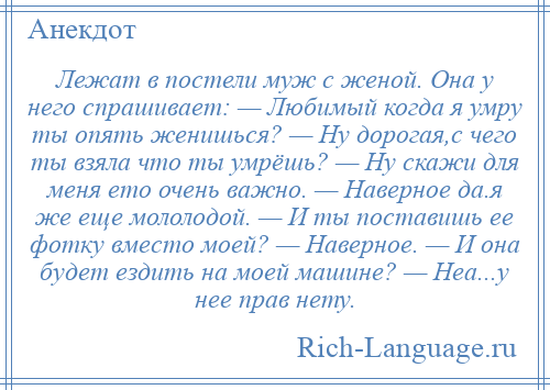 
    Лежат в постели муж с женой. Она у него спрашивает: — Любимый когда я умру ты опять женишься? — Ну дорогая,с чего ты взяла что ты умрёшь? — Ну скажи для меня ето очень важно. — Наверное да.я же еще мололодой. — И ты поставишь ее фотку вместо моей? — Наверное. — И она будет ездить на моей машине? — Неа...у нее прав нету.