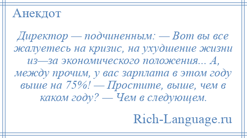 
    Директор — подчиненным: — Вот вы все жалуетесь на кризис, на ухудшение жизни из—за экономического положения... А, между прочим, у вас зарплата в этом году выше на 75%! — Простите, выше, чем в каком году? — Чем в следующем.