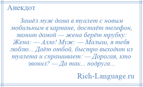 
    Зашёл муж дома в туалет с новым мобильным в кармане, достаёт телефон, звонит домой — жена берёт трубку: Жена: — Алло! Муж: — Малыш, я тебя люблю... Даёт отбой, быстро выходит из туалета и спрашивает: — Дорогая, кто звонил? — Да так... подруга...