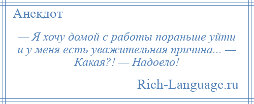 
    — Я хочу домой с работы пораньше уйти и у меня есть уважительная причина... — Какая?! — Надоело!