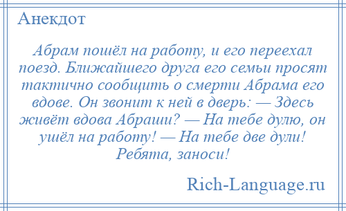
    Абрам пошёл на работу, и его переехал поезд. Ближайшего друга его семьи просят тактично сообщить о смерти Абрама его вдове. Он звонит к ней в дверь: — Здесь живёт вдова Абраши? — На тебе дулю, он ушёл на работу! — На тебе две дули! Ребята, заноси!