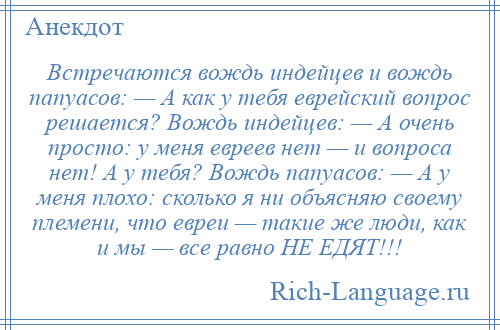 
    Встречаются вождь индейцев и вождь папуасов: — А как у тебя еврейский вопрос решается? Вождь индейцев: — А очень просто: у меня евреев нет — и вопроса нет! А у тебя? Вождь папуасов: — А у меня плохо: сколько я ни объясняю своему племени, что евреи — такие же люди, как и мы — все равно НЕ ЕДЯТ!!!