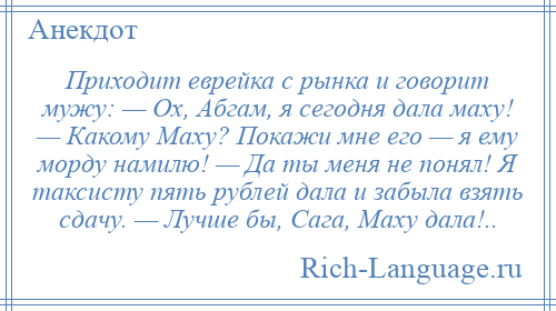 
    Приходит еврейка с рынка и говорит мужу: — Ох, Абгам, я сегодня дала маху! — Какому Маху? Покажи мне его — я ему морду намилю! — Да ты меня не понял! Я таксисту пять рублей дала и забыла взять сдачу. — Лучше бы, Сага, Маху дала!..