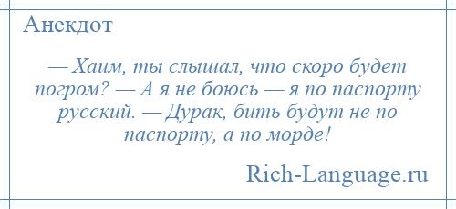 
    — Хаим, ты слышал, что скоро будет погром? — А я не боюсь — я по паспорту русский. — Дурак, бить будут не по паспорту, а по морде!