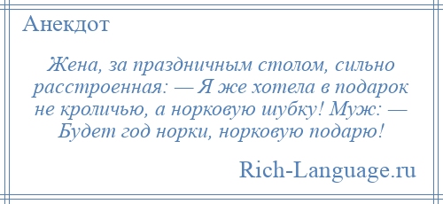 
    Жена, за праздничным столом, сильно расстроенная: — Я же хотела в подарок не кроличью, а норковую шубку! Муж: — Будет год норки, норковую подарю!