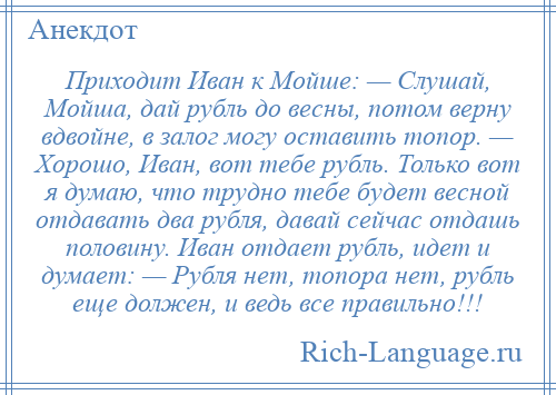 
    Приходит Иван к Мойше: — Слушай, Мойша, дай рубль до весны, потом верну вдвойне, в залог могу оставить топор. — Хорошо, Иван, вот тебе рубль. Только вот я думаю, что трудно тебе будет весной отдавать два рубля, давай сейчас отдашь половину. Иван отдает рубль, идет и думает: — Рубля нет, топора нет, рубль еще должен, и ведь все правильно!!!