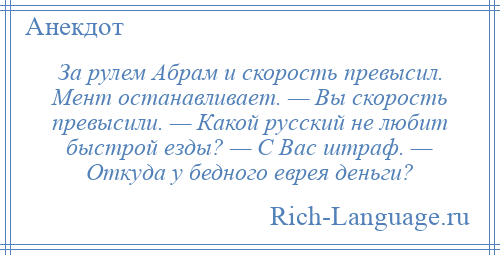 
    За рулем Абрам и скорость превысил. Мент останавливает. — Вы скорость превысили. — Какой русский не любит быстрой езды? — С Вас штраф. — Откуда у бедного еврея деньги?