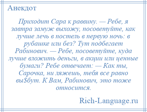 
    Приходит Сара к раввину. — Ребе, я завтра замуж выхожу, посоветуйте, как лучше лечь в постель в первую ночь: в рубашке или без? Тут подбегает Рабинович. — Ребе, посоветуйте, куда лучше вложить деньги, в акции или ценные бумаги? Ребе отвечает: — Как ты, Сарочка, ни ляжешь, тебя все равно вы$бут. К Вам, Рабинович, это тоже относится.