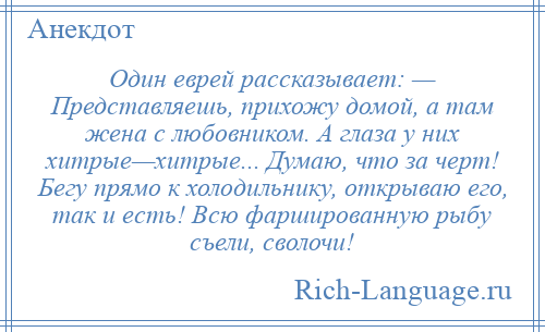 
    Один еврей рассказывает: — Представляешь, прихожу домой, а там жена с любовником. А глаза у них хитрые—хитрые... Думаю, что за черт! Бегу прямо к холодильнику, открываю его, так и есть! Всю фаршированную рыбу съели, сволочи!