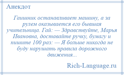 
    Гаишник останавливает машину, а за рулем оказывается его бывшая учительница. Гай: — Здравствуйте, Марья Ивановна, доставайте ручку, бумагу и пишите 100 раз: — Я больше никогда не буду нарушать правила дорожного движения...