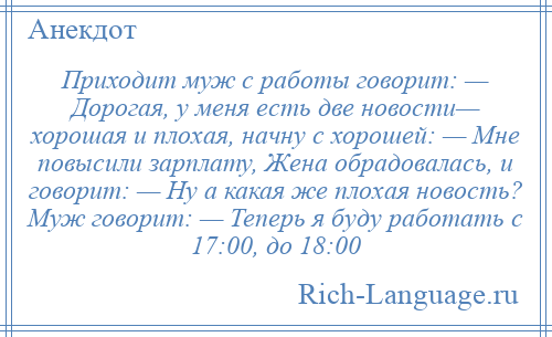 
    Приходит муж с работы говорит: — Дорогая, у меня есть две новости— хорошая и плохая, начну с хорошей: — Мне повысили зарплату, Жена обрадовалась, и говорит: — Ну а какая же плохая новость? Муж говорит: — Теперь я буду работать с 17:00, до 18:00