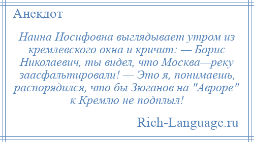
    Наина Иосифовна выглядывает утром из кремлевского окна и кричит: — Борис Николаевич, ты видел, что Москва—реку заасфальтировали! — Это я, понимаешь, распорядился, что бы Зюганов на Авроре к Кремлю не подплыл!