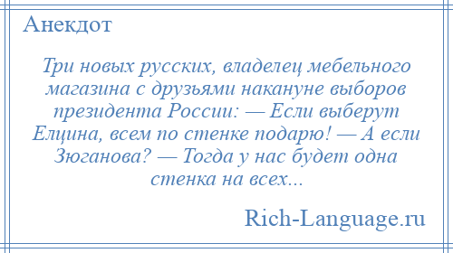 
    Три новых русских, владелец мебельного магазина с друзьями накануне выборов президента России: — Если выберут Елцина, всем по стенке подарю! — А если Зюганова? — Тогда у нас будет одна стенка на всех...