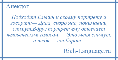 
    Подходит Ельцин к своему портрету и говорит:— Дааа, скоро нас, понимаешь, снимут.Вдруг портрет ему отвечает человеческим голосом:— Это меня снимут, а тебя — наоборот...