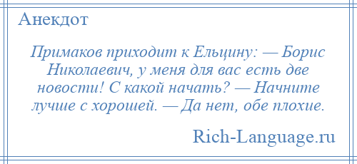 
    Примаков приходит к Ельцину: — Борис Николаевич, у меня для вас есть две новости! С какой начать? — Начните лучше с хорошей. — Да нет, обе плохие.