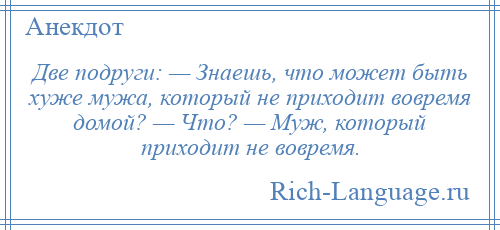 
    Две подруги: — Знаешь, что может быть хуже мужа, который не приходит вовремя домой? — Что? — Муж, который приходит не вовремя.