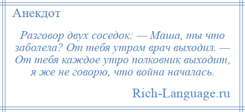 
    Разговор двух соседок: — Маша, ты что заболела? От тебя утром врач выходил. — От тебя каждое утро полковник выходит, я же не говорю, что война началась.