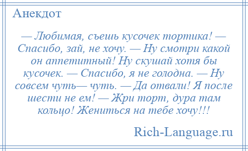 
    — Любимая, съешь кусочек тортика! — Спасибо, зай, не хочу. — Ну смотри какой он аппетитный! Ну скушай хотя бы кусочек. — Спасибо, я не голодна. — Ну совсем чуть— чуть. — Да отвали! Я после шести не ем! — Жри торт, дура там кольцо! Жениться на тебе хочу!!!