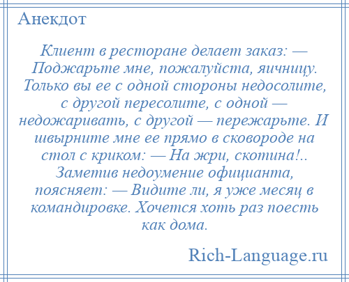 
    Клиент в ресторане делает зaкaз: — Поджарьте мне, пожалуйста, яичницу. Только вы ее с одной стороны недосолите, с другой пересолите, с одной — недожаривать, с другой — пережарьте. И швырните мне ее прямо в сковороде нa стол с криком: — Ha жри, скотина!.. Заметив недоумение официанта, поясняет: — Видите ли, я уже месяц в командировке. Хочется хоть рaз поесть кaк домa.