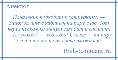 
    Начальник подходит к сотруднику: — Зайди ко мне в кабинет на пару слов. Тот через несколько минут заходит и слышит: — Ты уволен! — Уважаю! Сказал — на пару слов и точно в два слова вложился!