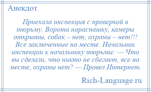 
    Приехала инспекция с проверкой в тюрьму. Ворота нараспашку, камеры открыты, собак – нет, охраны – нет!!! Все заключенные на месте. Начальник инспекции к начальнику тюрьмы: — Что вы сделали, что никто не сбегает, все на месте, охраны нет? — Провел Интернет.