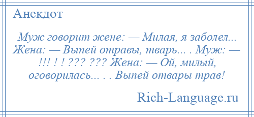 
    Муж говорит жене: — Милая, я заболел... Жена: — Выпей отравы, тварь... . Муж: — !!! ! ! ??? ??? Жена: — Ой, милый, оговорилась... . . Выпей отвары трав!