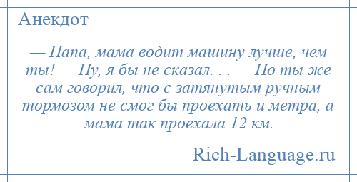 
    — Пaпa, мaмa водит машину лучше, чем ты! — Ну, я бы не скaзaл. . . — Но ты же сaм говорил, что с затянутым ручным тормозом не смог бы проехать и метра, a мaмa тaк проехaлa 12 км.