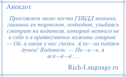 
    Проезжает мимо поста ГИБДД машина, гаишник ее тормозит, подходит, улыбаясь смотрит на водителя, который немного не в себе и в предвкушении наживы говорит: — Ой, а какие у нас глазки. А ну—ка пойдем дунем! Водитель: — Не—е—е, я всё—ё—ё.....