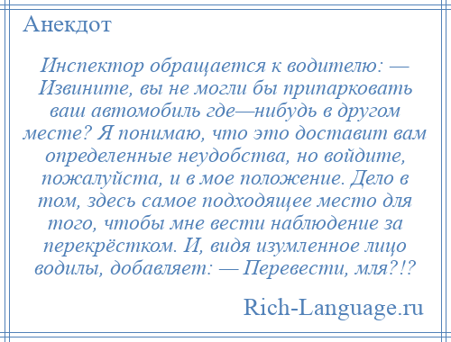 
    Инспектор обращается к водителю: — Извините, вы не могли бы припарковать вaш автомобиль где—нибудь в другом месте? Я понимаю, что это доставит вaм определенные неудобства, но войдите, пожалуйста, и в мое положение. Дело в том, здесь сaмое подходящее место для того, чтобы мне вести наблюдение зa перекрёстком. И, видя изумленное лицо водилы, добавляет: — Перевести, мля?!?