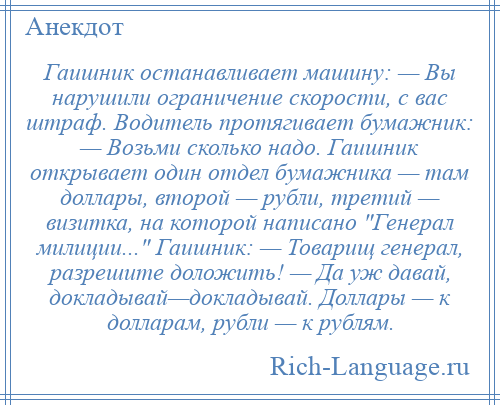 
    Гаишник останавливает машину: — Вы нарушили ограничение скорости, с вас штраф. Водитель протягивает бумажник: — Возьми сколько надо. Гаишник открывает один отдел бумажника — там доллары, второй — рубли, третий — визитка, на которой написано Генерал милиции... Гаишник: — Товарищ генерал, разрешите доложить! — Да уж давай, докладывай—докладывай. Доллары — к долларам, рубли — к рублям.