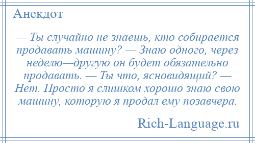 
    — Ты случайно не знаешь, кто собирается продавать машину? — Знаю одного, через неделю—другую он будет обязательно продавать. — Ты что, ясновидящий? — Нет. Просто я слишком хорошо знаю свою машину, которую я продал ему позавчера.