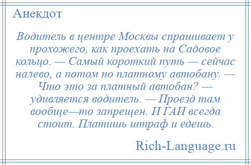 
    Водитель в центре Москвы спрашивает у прохожего, как проехать на Садовое кольцо. — Самый короткий путь — сейчас налево, а потом по платному автобану. — Что это за платный автобан? — удивляется водитель. — Проезд там вообще—то запрещен. И ГАИ всегда стоит. Платишь штраф и едешь.