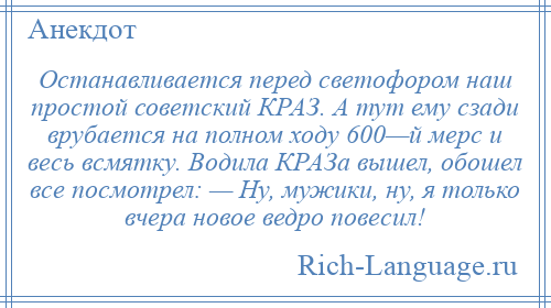 
    Останавливается перед светофором наш простой советский КРАЗ. А тут ему сзади врубается на полном ходу 600—й мерс и весь всмятку. Водила КРАЗа вышел, обошел все посмотрел: — Ну, мужики, ну, я только вчера новое ведро повесил!