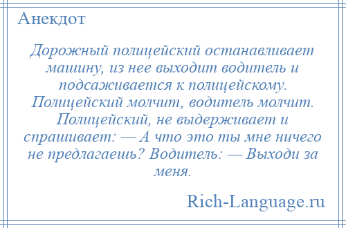 
    Дорожный полицейский останавливает машину, из нее выходит водитель и подсаживается к полицейскому. Полицейский молчит, водитель молчит. Полицейский, не выдерживает и спрашивает: — А что это ты мне ничего не предлагаешь? Водитель: — Выходи за меня.