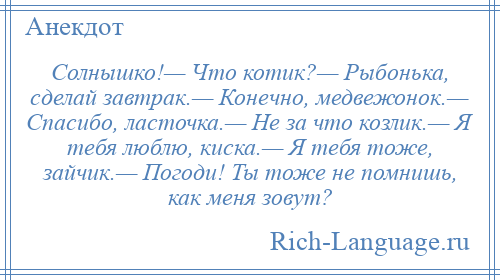 
    Солнышко!— Что котик?— Рыбонька, сделай завтрак.— Конечно, медвежонок.— Спасибо, ласточка.— Не за что козлик.— Я тебя люблю, киска.— Я тебя тоже, зайчик.— Погоди! Ты тоже не помнишь, как меня зовут?