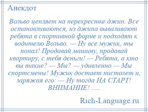 
    Вольво цепляет на перекрестке джип. Все останавливаются, из джипа вываливают ребята в спортивной форме и подходят к водителю Вольво. — Hу все мужик, ты попал! Продавай машину, продавай квартиру, с тебя деньги! — Ребята, а кто вы такие? — Мы? — удивленно — Мы спортсмены! Мужик достает пистолет и, заряжая его: — Hу тогда HА СТАРТ! ВНИМАНИЕ! .....