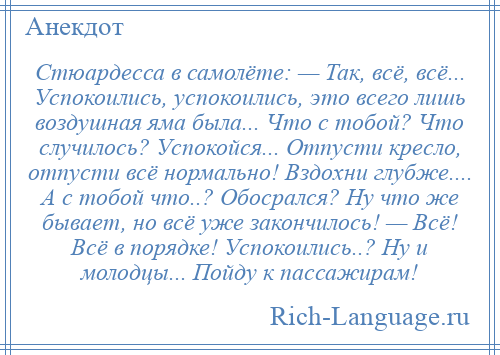 
    Стюардесса в самолёте: — Так, всё, всё... Успокоились, успокоились, это всего лишь воздушная яма была... Что с тобой? Что случилось? Успокойся... Отпусти кресло, отпусти всё нормально! Вздохни глубже.... А с тобой что..? Обосрался? Ну что же бывает, но всё уже закончилось! — Всё! Всё в порядке! Успокоились..? Ну и молодцы... Пойду к пассажирам!