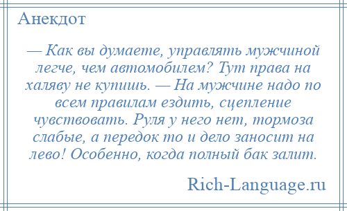 
    — Как вы думаете, управлять мужчиной легче, чем автомобилем? Тут права на халяву не купишь. — На мужчине надо по всем правилам ездить, сцепление чувствовать. Руля у него нет, тормоза слабые, а передок то и дело заносит на лево! Особенно, когда полный бак залит.